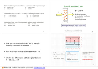 9
http://slideplayer.com/slide/9514618/
10
• How much is the absorption A if half of the light
intensity is absorbed by a sample ?
• How much light intensity is absorbed when A = 1 ?
• What is the difference in light absorption between
A = 2.5 and A =3 ?
11 12
Printed with FinePrint trial version - purchase at www.fineprint.com
 