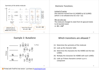State of the molecule:
b2 x b2 = A1
b2
b2
b1
b1 x b2 = A2Molecules with all
electrons paired are
always totally symmetric
Symmetry of the whole molecule:
21
Instead of saying:
One electron moved from b1 (HOMO) to b2 (LUMO)
[which is not allowed since b1 x b2 = a2]
We can also say:
The molecule changed its state from A1 (ground state)
to A2 (excited state)
or: A1 -> A2*
Electronic Transitions:
22
Example 2: Butadiene
23
Which transitions are allowed ?
(1) Determine the symmetry of the molecule
(2) Look up the character table
(3) Determine the characters for the HOMO and the two
LUMOs
(4) Multiply the characters for HOMO with each LUMOs
(5) Look up if these characters contain x,y or z
component
24
Printed with FinePrint trial version - purchase at www.fineprint.com
 