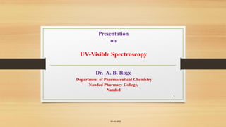 Presentation
on
UV-Visible Spectroscopy
Dr. A. B. Roge
Department of Pharmaceutical Chemistry
Nanded Pharmacy College,
Nanded
05-03-2021
1
 
