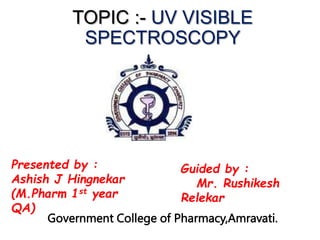 TOPIC :- UV VISIBLE
SPECTROSCOPY
Presented by :
Ashish J Hingnekar
(M.Pharm 1st year
QA)
Guided by :
Mr. Rushikesh
Relekar
Government College of Pharmacy,Amravati.
 