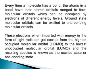 Every time a molecule has a bond, the atoms in a
bond have their atomic orbitals merged to form
molecular orbitals which can be occupied by
electrons of different energy levels. Ground state
molecular orbitals can be excited to anti-bonding
molecular orbitals.
These electrons when imparted with energy in the
form of light radiation get excited from the highest
occupied molecular orbital (HOMO) to the lowest
unoccupied molecular orbital (LUMO) and the
resulting species is known as the excited state or
anti-bonding state.
 