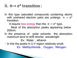 In this type saturated compounds containing atoms
with unshared electron pairs are undergo n ⇾ σ*
transition.
It require less energy than the σ ⇾ σ* type.
Most of the absorption peaks appearing below
200nm.
In the presence of polar solvents the absorption
maximum tend to shift shorter wavelength
Ex: Water , ethanol.
 In this the peaks in U.V region relatively small.
Ex: Methlychloride , Oxygen, Nitrogen.
 