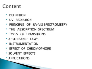  DEFINITION
 UV RADIATION
 PRINCIPLE OF UV-VIS SPECTROMETRY
 THE ABSORPTION SPECTRUM
 TYPES OF TRANSITIONS
 ABSORBANCE LAWS
 INSTRUMENTATION
 EFFECT OF CHROMOPHORE
 SOLVENT EFFECTS
 APPLICATIONS
 