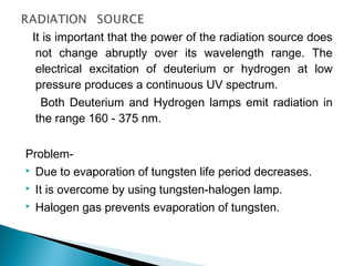It is important that the power of the radiation source does
not change abruptly over its wavelength range. The
electrical excitation of deuterium or hydrogen at low
pressure produces a continuous UV spectrum.
Both Deuterium and Hydrogen lamps emit radiation in
the range 160 - 375 nm.
Problem-
 Due to evaporation of tungsten life period decreases.
 It is overcome by using tungsten-halogen lamp.
 Halogen gas prevents evaporation of tungsten.
 