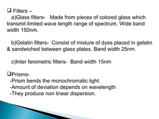  Filters –
a)Glass filters- Made from pieces of colored glass which
transmit limited wave length range of spectrum. Wide band
width 150nm.
b)Gelatin filters- Consist of mixture of dyes placed in gelatin
& sandwiched between glass plates. Band width 25nm.
c)Inter ferometric filters- Band width 15nm
Prisms-
-Prism bends the monochromatic light.
-Amount of deviation depends on wavelength
-They produce non linear dispersion.
 