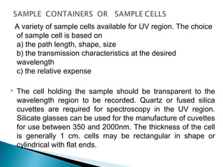 A variety of sample cells available for UV region. The choice
of sample cell is based on
a) the path length, shape, size
b) the transmission characteristics at the desired
wavelength
c) the relative expense
 The cell holding the sample should be transparent to the
wavelength region to be recorded. Quartz or fused silica
cuvettes are required for spectroscopy in the UV region.
Silicate glasses can be used for the manufacture of cuvettes
for use between 350 and 2000nm. The thickness of the cell
is generally 1 cm. cells may be rectangular in shape or
cylindrical with flat ends.
 