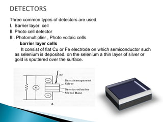 Three common types of detectors are used
I. Barrier layer cell
II. Photo cell detector
III. Photomultiplier , Photo voltaic cells
barrier layer cells
It consist of flat Cu or Fe electrode on which semiconductor such
as selenium is deposited. on the selenium a thin layer of silver or
gold is sputtered over the surface.
 