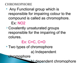  Any Functional group which is
responsible for impairing colour to the
compound is called as chromophore.
Ex: NO2
Covalently unsaturated groups
responsible for the impairing of the
colures.
Ex: C=C, C=O
 Two types of chromophore
a) Independent
chromophore
b) dependent chromophore
 