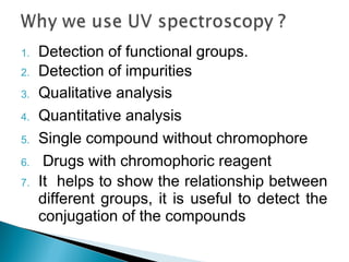1. Detection of functional groups.
2. Detection of impurities
3. Qualitative analysis
4. Quantitative analysis
5. Single compound without chromophore
6. Drugs with chromophoric reagent
7. It helps to show the relationship between
different groups, it is useful to detect the
conjugation of the compounds
 