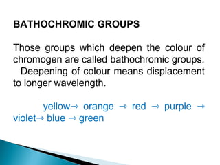 BATHOCHROMIC GROUPS
Those groups which deepen the colour of
chromogen are called bathochromic groups.
Deepening of colour means displacement
to longer wavelength.
yellow orange red purple⇾ ⇾ ⇾ ⇾
violet blue green⇾ ⇾
 