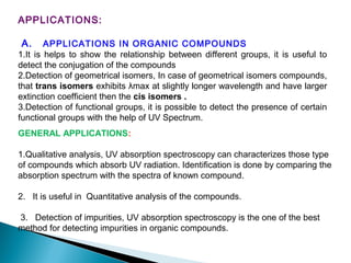 APPLICATIONS:
A. APPLICATIONS IN ORGANIC COMPOUNDS
1.It is helps to show the relationship between different groups, it is useful to
detect the conjugation of the compounds
2.Detection of geometrical isomers, In case of geometrical isomers compounds,
that trans isomers exhibits λmax at slightly longer wavelength and have larger
extinction coefficient then the cis isomers .
3.Detection of functional groups, it is possible to detect the presence of certain
functional groups with the help of UV Spectrum.
GENERAL APPLICATIONS:
1.Qualitative analysis, UV absorption spectroscopy can characterizes those type
of compounds which absorb UV radiation. Identification is done by comparing the
absorption spectrum with the spectra of known compound.
2. It is useful in Quantitative analysis of the compounds.
3. Detection of impurities, UV absorption spectroscopy is the one of the best
method for detecting impurities in organic compounds.
 