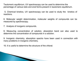 Tautomeric equilibrium, UV spectroscopy can be used to determine the
percentage of various keto and enol forms present in tautomeric equilibrium.
5. Chemical kinetics, UV spectroscopy can be used to study the kinetics of
reactions.
6. Molecular weight determination, molecular weights of compounds can be
measured by spectroscopy.
7. Analysis of inorganic compounds.
8. Measuring concentration of solution, absorption band can also used to
determine the concentration of compounds in a solution.
9. Inorganic chemistry, absorption spectra have been used in connection with
many problems in inorganic chemistry.
10. It is useful to determine the structure of the chloral.
 