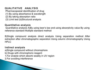 QUALITATIVE ANALYSIS
Pharmacopoeial identification of drug
(1) By using absorbance & wavelength
(2) By taking absorption ratio
(3) Limit test (b)Structural analysis
Quantitative analysis
Quantitative analysis A)By using beer’s law and using absorptivity value By using
reference standard Multiple standard method
B)Single compound analysis direct analysis Using separation method After
extraction after chromatographic separation Using column chromatography Using
HPLC
Indirect analysis
a)Single compound without chromophore
b) Drugs with chromophoric reagent
1.For analyte which absorb weakly in UV region
2.For avoiding interference
 