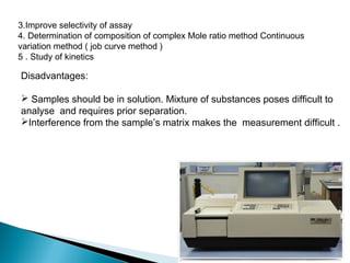 3.Improve selectivity of assay 
4. Determination of composition of complex Mole ratio method Continuous
variation method ( job curve method )
5 . Study of kinetics
Disadvantages:
 Samples should be in solution. Mixture of substances poses difficult to
analyse and requires prior separation.
Interference from the sample’s matrix makes the measurement difficult .
 