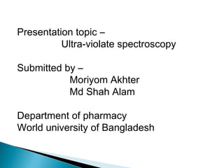 Presentation topic –
Ultra-violate spectroscopy
Submitted by –
Moriyom Akhter
Md Shah Alam
Department of pharmacy
World university of Bangladesh

 