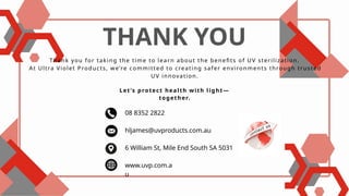THANK YOU
Thank you for taking the time to learn about the benefits of UV sterilization.
At Ultra Violet Products, we’re committed to creating safer environments through trusted
UV innovation.
Let’s protect health with light—
together.
08 8352 2822
hljames@uvproducts.com.au
6 William St, Mile End South SA 5031
www.uvp.com.a
u
 