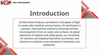 At Ultra Violet Products, we believe in the power of light
to create safer, healthier environments. UV sterilization is
a proven, chemical-free method to eliminate harmful
microorganisms from air, water, and surfaces. As global
awareness of hygiene and safety grows, our innovative
UV solutions are empowering homes, businesses, and
industries to achieve a new standard of cleanliness and
protection.
Introduction
 