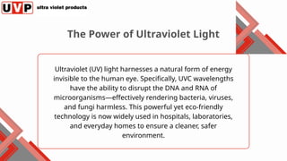 Ultraviolet (UV) light harnesses a natural form of energy
invisible to the human eye. Specifically, UVC wavelengths
have the ability to disrupt the DNA and RNA of
microorganisms—effectively rendering bacteria, viruses,
and fungi harmless. This powerful yet eco-friendly
technology is now widely used in hospitals, laboratories,
and everyday homes to ensure a cleaner, safer
environment.
The Power of Ultraviolet Light
 