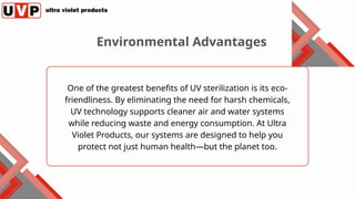 One of the greatest benefits of UV sterilization is its eco-
friendliness. By eliminating the need for harsh chemicals,
UV technology supports cleaner air and water systems
while reducing waste and energy consumption. At Ultra
Violet Products, our systems are designed to help you
protect not just human health—but the planet too.
Environmental Advantages
 