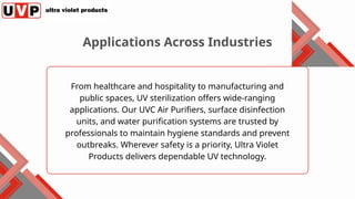 From healthcare and hospitality to manufacturing and
public spaces, UV sterilization offers wide-ranging
applications. Our UVC Air Purifiers, surface disinfection
units, and water purification systems are trusted by
professionals to maintain hygiene standards and prevent
outbreaks. Wherever safety is a priority, Ultra Violet
Products delivers dependable UV technology.
Applications Across Industries
 