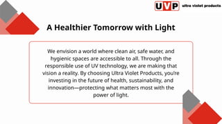 We envision a world where clean air, safe water, and
hygienic spaces are accessible to all. Through the
responsible use of UV technology, we are making that
vision a reality. By choosing Ultra Violet Products, you’re
investing in the future of health, sustainability, and
innovation—protecting what matters most with the
power of light.
A Healthier Tomorrow with Light
 