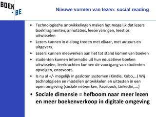 Nieuwe vormen van lezen: social reading


• Technologische ontwikkelingen maken het mogelijk dat lezers
  boekfragmenten, annotaties, leeservaringen, leestips
  uitwisselen
• Lezers kunnen in dialoog treden met elkaar, met auteurs en
  uitgevers.
• Lezers kunnen meewerken aan het tot stand komen van boeken
• studenten kunnen informatie uit hun educatieve boeken
  uitwisselen, leerkrachten kunnen de voortgang van studenten
  opvolgen, enzovoort.
• Is nu al +/- mogelijk in gesloten systemen (Kindle, Kobo,…) Wij
  technologieën en modellen ontwikkelen en uittesten in een
  open omgeving (sociale netwerken, Facebook, Linkedin,….)
• Sociale dimensie = hefboom naar meer lezen
  en meer boekenverkoop in digitale omgeving
 