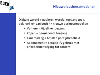 Nieuwe businessmodellen


Digitale wereld ≠ papieren wereld: toegang tot is
belangrijker dan bezit => nieuwe businessmodellen
    • Verhuur = tijdelijke toegang
    • Kopen = permanente toegang
    • Timereading = betalen per tijdseenheid
    • Abonnement = betalen ifv gebruik met
      onbeperkte toegang tot content
 