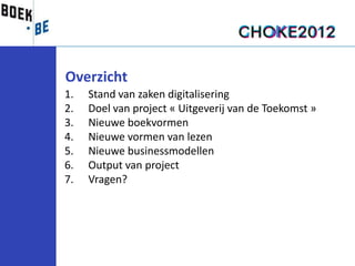 Overzicht
1.   Stand van zaken digitalisering
2.   Doel van project « Uitgeverij van de Toekomst »
3.   Nieuwe boekvormen
4.   Nieuwe vormen van lezen
5.   Nieuwe businessmodellen
6.   Output van project
7.   Vragen?
 