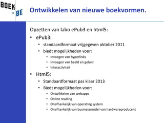 Ontwikkelen van nieuwe boekvormen.

Opzetten van labo ePub3 en html5:
• ePub3:
   • standaardformaat vrijgegeven oktober 2011
   • biedt mogelijkheden voor:
       • Invoegen van hyperlinks
       • Invoegen van beeld en geluid
       • Interactiviteit

• Html5:
   • Standaardformaat pas klaar 2013
   • Biedt mogelijkheden voor:
       •   Ontwikkelen van webapps
       •   Online reading
       •   Onafhankelijk van operating system
       •   Onafhankelijk van businessmodel van hardwareproducent
 