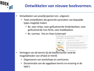 Ontwikkelen van nieuwe boekvormen.

• Ontwikkelen van proefprojecten ism. uitgevers
   • Tools ontwikkelen die generiek aanmaken van bepaalde
     types mogelijk maken
       • Bv. voor strips, voor geïllustreerde kinderboeken, voor
         geïllustreerde non-fictie, voor kookboeken
       • Bv. Lannoo: Vos en Haas luisterspel




• Verhogen van de kennis bij de boekensector rond de
  mogelijkheden van ePub3 en html5
   • Organiseren van workshops en seminaries
   • Disseminatie van de opgedane kennis en ervaring in de
     labo’s
 