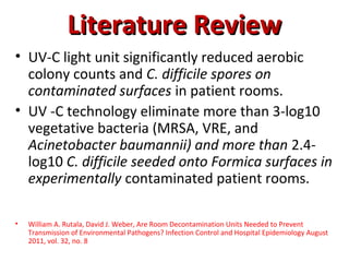 Literature Review
• UV-C light unit significantly reduced aerobic
  colony counts and C. difficile spores on
  contaminated surfaces in patient rooms.
• UV -C technology eliminate more than 3-log10
  vegetative bacteria (MRSA, VRE, and
  Acinetobacter baumannii) and more than 2.4-
  log10 C. difficile seeded onto Formica surfaces in
  experimentally contaminated patient rooms.

•   William A. Rutala, David J. Weber, Are Room Decontamination Units Needed to Prevent
    Transmission of Environmental Pathogens? Infection Control and Hospital Epidemiology August
    2011, vol. 32, no. 8
 