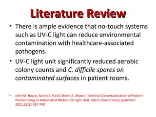 Literature Review
• There is ample evidence that no-touch systems
  such as UV-C light can reduce environmental
  contamination with healthcare-associated
  pathogens.
• UV-C light unit significantly reduced aerobic
  colony counts and C. difficile spores on
  contaminated surfaces in patient rooms.

•   John M. Boyce, Nancy L. Havill, Brent A. Moore, Terminal Decontamination of Patient
    Rooms Using an Automated Mobile UV Light Unit. Infect Control Hosp Epidemiol
    2011;32(8):737-742
 