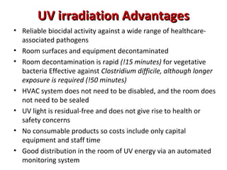 UV irradiation Advantages
• Reliable biocidal activity against a wide range of healthcare-
  associated pathogens
• Room surfaces and equipment decontaminated
• Room decontamination is rapid (!15 minutes) for vegetative
  bacteria Effective against Clostridium difficile, although longer
  exposure is required (!50 minutes)
• HVAC system does not need to be disabled, and the room does
  not need to be sealed
• UV light is residual-free and does not give rise to health or
  safety concerns
• No consumable products so costs include only capital
  equipment and staff time
• Good distribution in the room of UV energy via an automated
  monitoring system
 
