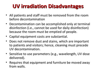 UV irradiation Disadvantages
• All patients and staff must be removed from the room
  before decontamination
• Decontamination can be accomplished only at terminal
  disinfection (i.e., cannot be used for daily disinfection)
  because the room must be emptied of people.
• Capital equipment costs are substantial.
• Does not remove dust and stains, which are important
  to patients and visitors; hence, cleaning must precede
  UV decontamination.
• Sensitive to use parameters (e.g., wavelength, UV dose
  delivered).
• Requires that equipment and furniture be moved away
  from walls.
 
