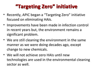 “Targeting Zero” initiative
• Recently, APIC began a “Targeting Zero” initiative
  focused on eliminating HAIs.
• Improvements have been made in infection control
  in recent years but, the environment remains a
  significant problem.
• We are still cleaning the environment in the same
  manner as we were doing decades ago, except
  change to new chemicals.
• We will not achieve zero HAIs until new
  technologies are used in the environmental cleaning
  sector as well.
 