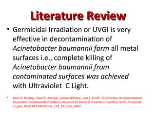 Literature Review
Literature Review
• Germicidal Irradiation or UVGI is very
effective in decontamination of
Acinetobacter baumannii form all metal
surfaces i.e., complete killing of
Acinetobacter baumannii from
contaminated surfaces was achieved
with Ultraviolet C Light.
• Vipin K. Rastogi, Vipin K. Rastogi, Lalena Wallace, Lisa S. Smith. Disinfection of Acinetobacter
baumannii-Contaminated Surfaces Relevant to Medical Treatment Facilities with Ultraviolet
C Light. MILITARY MEDICINE, 172, 11:1166, 2007
 