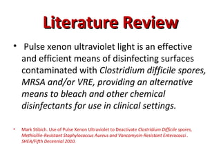 Literature Review
Literature Review
• Pulse xenon ultraviolet light is an effective
and efficient means of disinfecting surfaces
contaminated with Clostridium difficile spores,
MRSA and/or VRE, providing an alternative
means to bleach and other chemical
disinfectants for use in clinical settings.
• Mark Stibich. Use of Pulse Xenon Ultraviolet to Deactivate Clostridium Difficile spores,
Methicillin-Resistant Staphylococcus Aureus and Vancomycin-Resistant Enterococci .
SHEA/Fifth Decennial 2010.
 