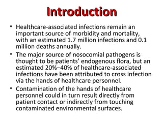 Introduction
Introduction
• Healthcare-associated infections remain an
important source of morbidity and mortality,
with an estimated 1.7 million infections and 0.1
million deaths annually.
• The major source of nosocomial pathogens is
thought to be patients’ endogenous flora, but an
estimated 20%–40% of healthcare-associated
infections have been attributed to cross infection
via the hands of healthcare personnel.
• Contamination of the hands of healthcare
personnel could in turn result directly from
patient contact or indirectly from touching
contaminated environmental surfaces.
 