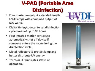 V-PAD (Portable Area
V-PAD (Portable Area
Disinfection)
Disinfection)
• Four maximum output extended length
UV-C lamps with combined output of
600 watts.
• Digital timer/counter to set disinfection
cycle times of up to 99 hours.
• Four infrared motion sensors to
automatically shut off device if
someone enters the room during the
disinfection cycle.
• Metal reflectors to protect lamp and
better distribute UV energy
• Tri-color LED indicates status of
operation.
 