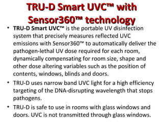 TRU-D Smart UVC™ with
TRU-D Smart UVC™ with
Sensor360™ technology
Sensor360™ technology
• TRU-D Smart UVC™ is the portable UV disinfection
system that precisely measures reflected UVC
emissions with Sensor360™ to automatically deliver the
pathogen-lethal UV dose required for each room,
dynamically compensating for room size, shape and
other dose altering variables such as the position of
contents, windows, blinds and doors.
• TRU-D uses narrow band UVC light for a high efficiency
targeting of the DNA-disrupting wavelength that stops
pathogens.
• TRU-D is safe to use in rooms with glass windows and
doors. UVC is not transmitted through glass windows.
 