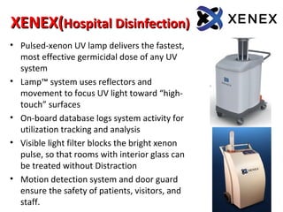 XENEX(
XENEX(Hospital Disinfection))
Hospital Disinfection))
• Pulsed-xenon UV lamp delivers the fastest,
most effective germicidal dose of any UV
system
• Lamp™ system uses reflectors and
movement to focus UV light toward “high-
touch” surfaces
• On-board database logs system activity for
utilization tracking and analysis
• Visible light filter blocks the bright xenon
pulse, so that rooms with interior glass can
be treated without Distraction
• Motion detection system and door guard
ensure the safety of patients, visitors, and
staff.
 