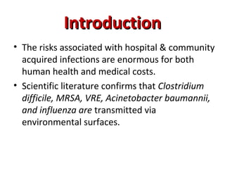 Introduction
Introduction
• The risks associated with hospital & community
acquired infections are enormous for both
human health and medical costs.
• Scientific literature confirms that Clostridium
difficile, MRSA, VRE, Acinetobacter baumannii,
and influenza are transmitted via
environmental surfaces.
 