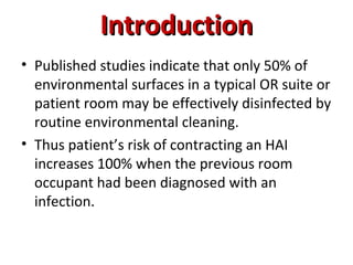 Introduction
Introduction
• Published studies indicate that only 50% of
environmental surfaces in a typical OR suite or
patient room may be effectively disinfected by
routine environmental cleaning.
• Thus patient’s risk of contracting an HAI
increases 100% when the previous room
occupant had been diagnosed with an
infection.
 
