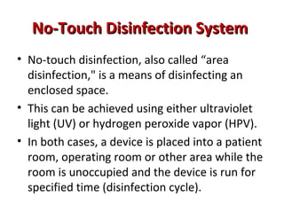 No-Touch Disinfection System
No-Touch Disinfection System
• No-touch disinfection, also called “area
disinfection," is a means of disinfecting an
enclosed space.
• This can be achieved using either ultraviolet
light (UV) or hydrogen peroxide vapor (HPV).
• In both cases, a device is placed into a patient
room, operating room or other area while the
room is unoccupied and the device is run for
specified time (disinfection cycle).
 