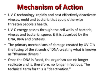 Mechanism of Action
Mechanism of Action
• UV-C technology rapidly and cost effectively deactivate
viruses, mold and bacteria that could otherwise
threaten people's health.
• UV-C energy passes through the cell walls of bacteria,
viruses and bacterial spores & it is absorbed by the
DNA, RNA and proteins.
• The primary mechanisms of damage created by UV-C is
the fusing of the strands of DNA creating what is known
as "thymine dimers."
• Once the DNA is fused, the organism can no longer
replicate and is, therefore, no longer infectious. The
technical term for this is "deactivation."
 