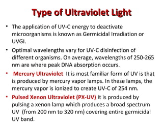 Type of Ultraviolet Light
Type of Ultraviolet Light
• The application of UV-C energy to deactivate
microorganisms is known as Germicidal Irradiation or
UVGI.
• Optimal wavelengths vary for UV-C disinfection of
different organisms. On average, wavelengths of 250-265
nm are where peak DNA absorption occurs.
• Mercury Ultraviolet It is most familiar form of UV is that
is produced by mercury vapor lamps. In these lamps, the
mercury vapor is ionized to create UV-C of 254 nm.
• Pulsed Xenon Ultraviolet (PX-UV) It is produced by
pulsing a xenon lamp which produces a broad spectrum
UV (from 200 nm to 320 nm) covering entire germicidal
UV band.
 
