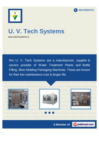 08376806701
A Member of
U. V. Tech Systems
www.uvtechsystems.in
Water Treatment Plants Bottle Filling Machine Blow Moulding Machines Shrink Wrapping
Machines Jar Filling and Washing Machines Packaging Machines Sleeve Labeling
Machine Industrial Filters UV Units Reverse Osmosis System Ozone Purification
System Doser System Ozonator System Flavored Water Packaging Rinsing, Filling and
Capping Machine Water Treatment Plants Bottle Filling Machine Blow Moulding
Machines Shrink Wrapping Machines Jar Filling and Washing Machines Packaging
Machines Sleeve Labeling Machine Industrial Filters UV Units Reverse Osmosis
System Ozone Purification System Doser System Ozonator System Flavored Water
Packaging Rinsing, Filling and Capping Machine Water Treatment Plants Bottle Filling
Machine Blow Moulding Machines Shrink Wrapping Machines Jar Filling and Washing
Machines Packaging Machines Sleeve Labeling Machine Industrial Filters UV Units Reverse
Osmosis System Ozone Purification System Doser System Ozonator System Flavored
Water Packaging Rinsing, Filling and Capping Machine Water Treatment Plants Bottle
Filling Machine Blow Moulding Machines Shrink Wrapping Machines Jar Filling and
Washing Machines Packaging Machines Sleeve Labeling Machine Industrial Filters UV
Units Reverse Osmosis System Ozone Purification System Doser System Ozonator
System Flavored Water Packaging Rinsing, Filling and Capping Machine Water Treatment
Plants Bottle Filling Machine Blow Moulding Machines Shrink Wrapping Machines Jar
Filling and Washing Machines Packaging Machines Sleeve Labeling Machine Industrial
We U. V. Tech Systems are a manufacturer, supplier & service
provider of Water Treatment Plants and Bottle Filling, Blow
Molding Packaging Machines. These are known for their low
maintenance cost & longer life.
 