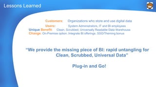 Customers: Organizations who store and use digital data 
Users: System Administrators, IT and BI employees 
Unique Benefit: Clean, Scrubbed, Universally Readable Data Warehouse 
Change: On-Premise option. Integrate BI offerings. SSO/Theming bonus 
“We provide the missing piece of BI: rapid untangling for 
Clean, Scrubbed, Universal Data” 
Plug-in and Go! 
Lessons Learned 
 