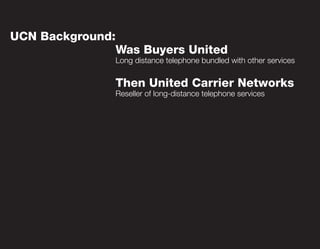 UCN Background:
                  Was Buyers United
                  Long distance telephone bundled with other services


                  Then United Carrier Networks
                  Reseller of long-distance telephone services
 
