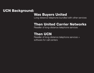 UCN Background:
                  Was Buyers United
                  Long distance telephone bundled with other services


                  Then United Carrier Networks
                  Reseller of long-distance telephone services


                  Then UCN
                  Reseller of long-distance telephone services +
                  software for call centers
 